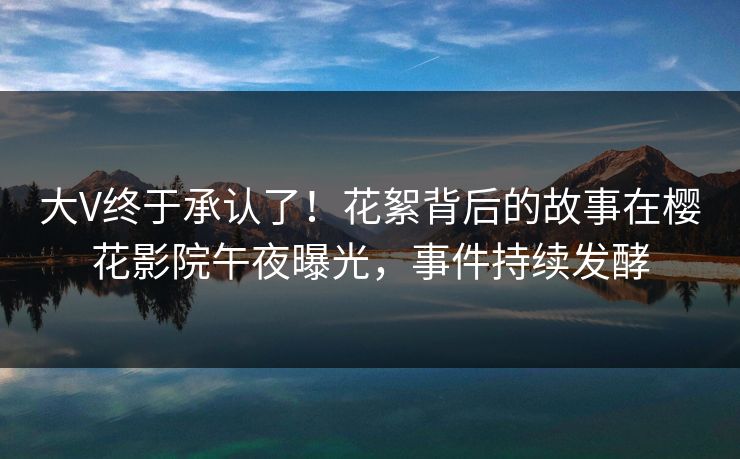 大V终于承认了！花絮背后的故事在樱花影院午夜曝光，事件持续发酵