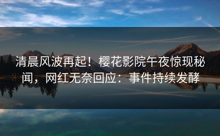 清晨风波再起！樱花影院午夜惊现秘闻，网红无奈回应：事件持续发酵