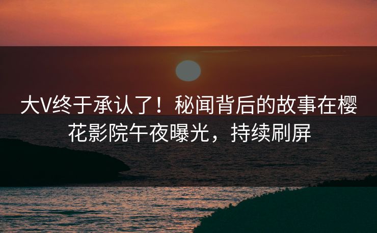 大V终于承认了！秘闻背后的故事在樱花影院午夜曝光，持续刷屏