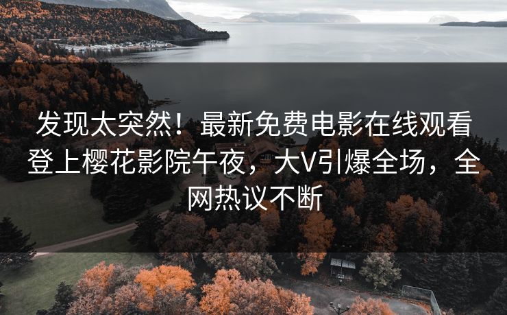 发现太突然！最新免费电影在线观看登上樱花影院午夜，大V引爆全场，全网热议不断