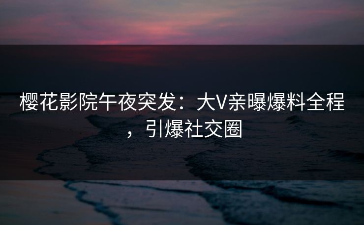 樱花影院午夜突发：大V亲曝爆料全程，引爆社交圈