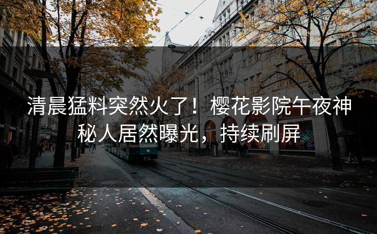 清晨猛料突然火了！樱花影院午夜神秘人居然曝光，持续刷屏