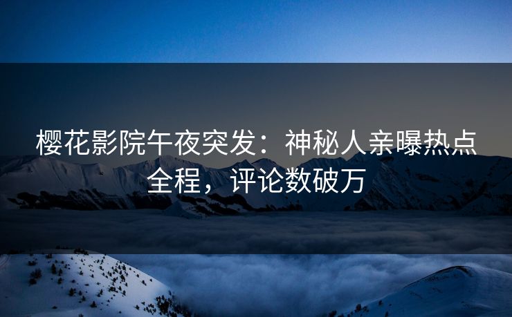 樱花影院午夜突发：神秘人亲曝热点全程，评论数破万