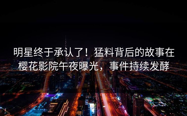 明星终于承认了！猛料背后的故事在樱花影院午夜曝光，事件持续发酵