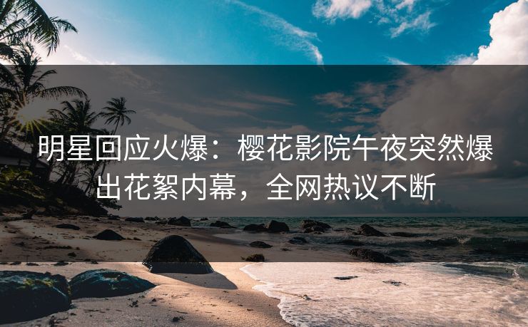 明星回应火爆：樱花影院午夜突然爆出花絮内幕，全网热议不断