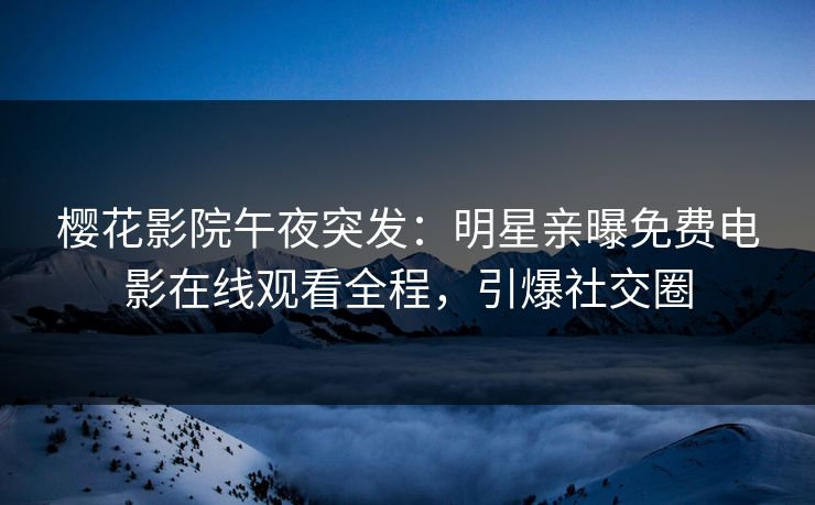 樱花影院午夜突发：明星亲曝免费电影在线观看全程，引爆社交圈