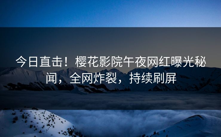 今日直击！樱花影院午夜网红曝光秘闻，全网炸裂，持续刷屏