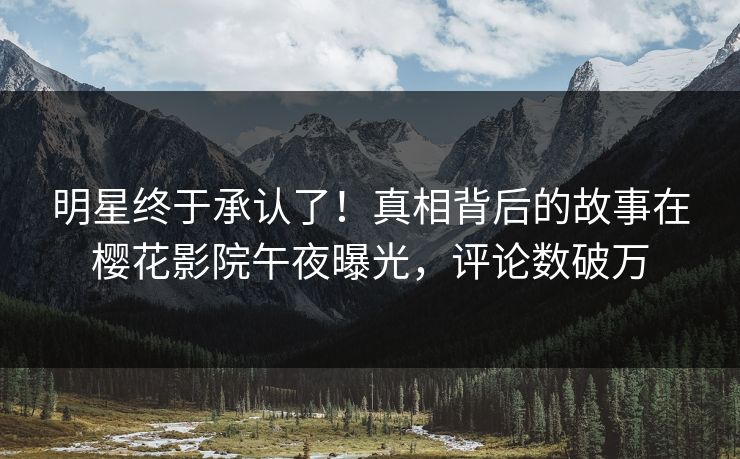 明星终于承认了！真相背后的故事在樱花影院午夜曝光，评论数破万