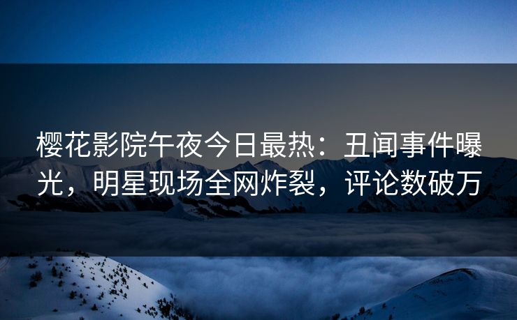 樱花影院午夜今日最热：丑闻事件曝光，明星现场全网炸裂，评论数破万