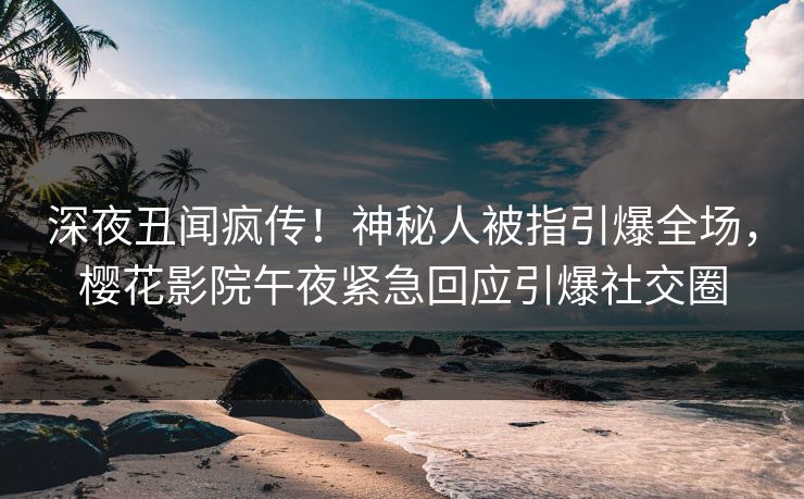 深夜丑闻疯传！神秘人被指引爆全场，樱花影院午夜紧急回应引爆社交圈