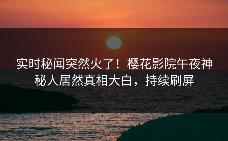 实时秘闻突然火了！樱花影院午夜神秘人居然真相大白，持续刷屏