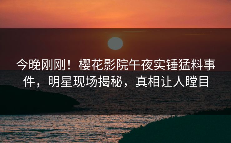 今晚刚刚！樱花影院午夜实锤猛料事件，明星现场揭秘，真相让人瞠目