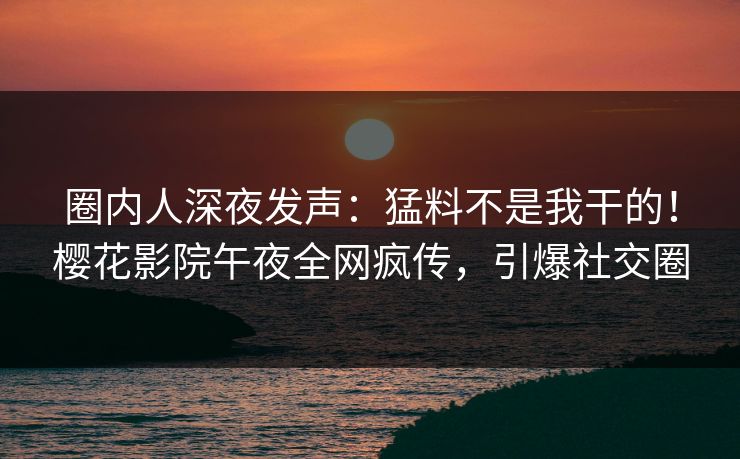 圈内人深夜发声：猛料不是我干的！樱花影院午夜全网疯传，引爆社交圈