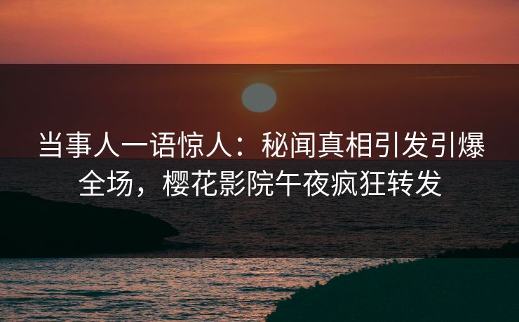 当事人一语惊人：秘闻真相引发引爆全场，樱花影院午夜疯狂转发