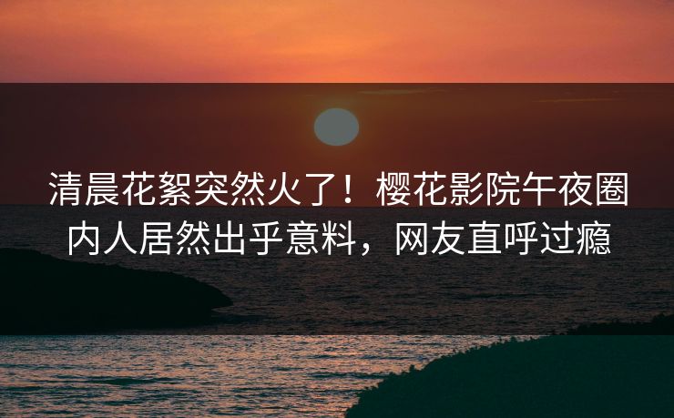 清晨花絮突然火了！樱花影院午夜圈内人居然出乎意料，网友直呼过瘾