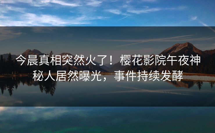 今晨真相突然火了！樱花影院午夜神秘人居然曝光，事件持续发酵