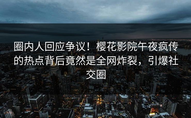 圈内人回应争议！樱花影院午夜疯传的热点背后竟然是全网炸裂，引爆社交圈