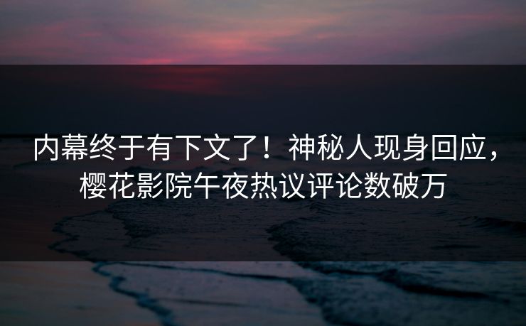 内幕终于有下文了！神秘人现身回应，樱花影院午夜热议评论数破万