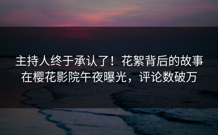 主持人终于承认了！花絮背后的故事在樱花影院午夜曝光，评论数破万