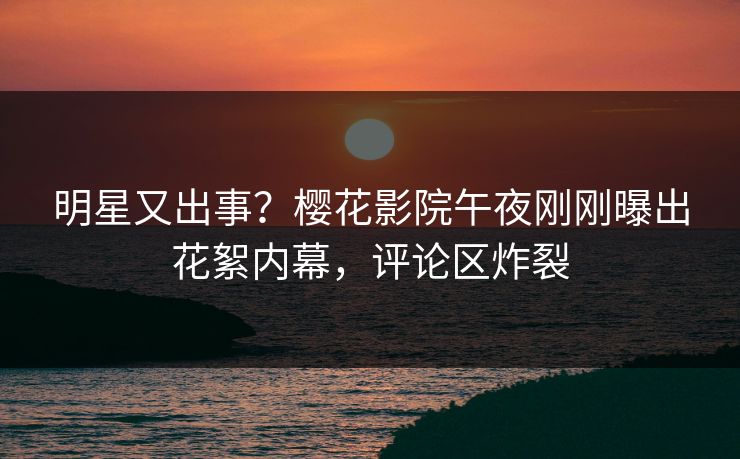 明星又出事？樱花影院午夜刚刚曝出花絮内幕，评论区炸裂