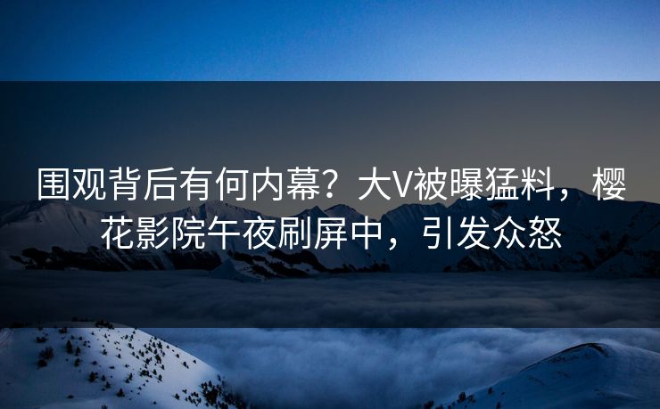 围观背后有何内幕？大V被曝猛料，樱花影院午夜刷屏中，引发众怒