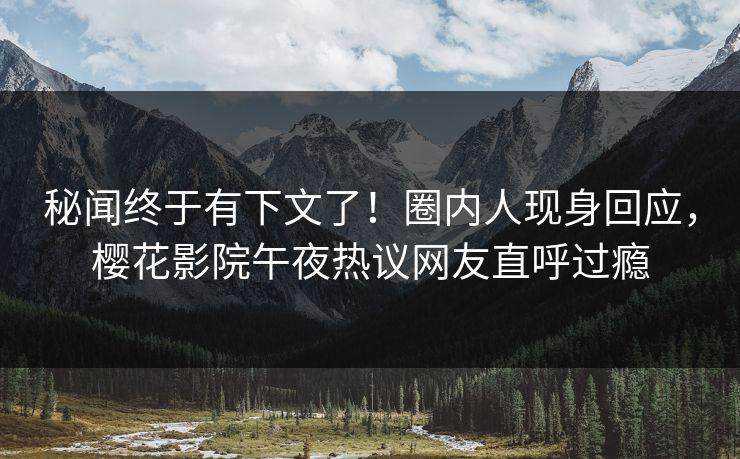 秘闻终于有下文了！圈内人现身回应，樱花影院午夜热议网友直呼过瘾
