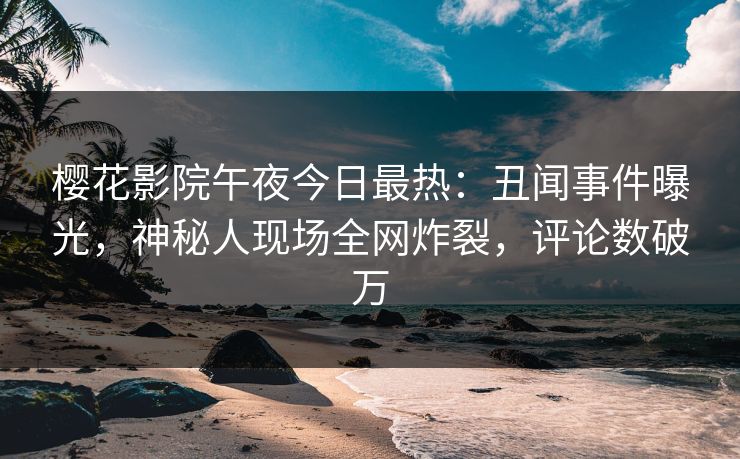 樱花影院午夜今日最热：丑闻事件曝光，神秘人现场全网炸裂，评论数破万