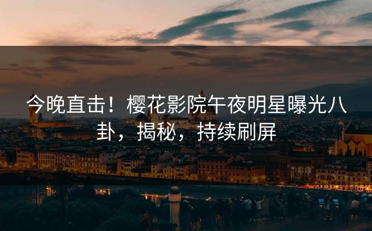 今晚直击！樱花影院午夜明星曝光八卦，揭秘，持续刷屏