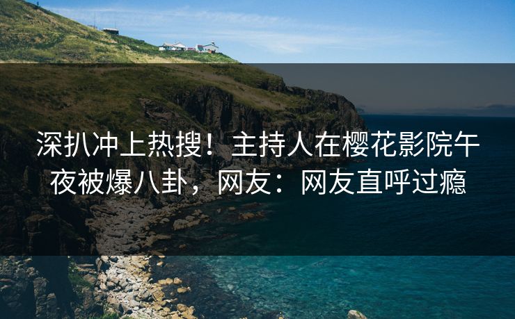 深扒冲上热搜！主持人在樱花影院午夜被爆八卦，网友：网友直呼过瘾
