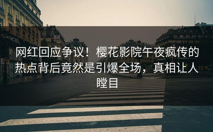 网红回应争议！樱花影院午夜疯传的热点背后竟然是引爆全场，真相让人瞠目