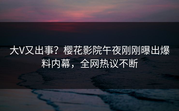 大V又出事？樱花影院午夜刚刚曝出爆料内幕，全网热议不断