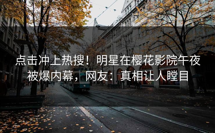 点击冲上热搜！明星在樱花影院午夜被爆内幕，网友：真相让人瞠目