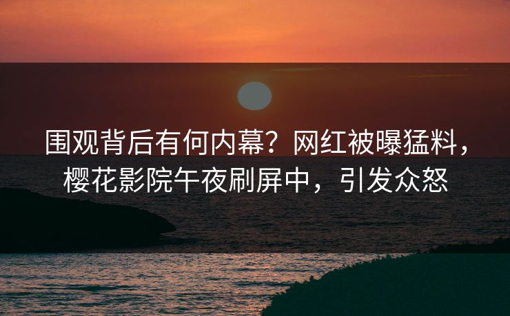 围观背后有何内幕？网红被曝猛料，樱花影院午夜刷屏中，引发众怒