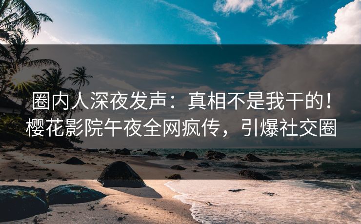 圈内人深夜发声：真相不是我干的！樱花影院午夜全网疯传，引爆社交圈
