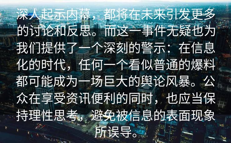 深人起示内幕，都将在未来引发更多的讨论和反思。而这一事件无疑也为我们提供了一个深刻的警示：在信息化的时代，任何一个看似普通的爆料都可能成为一场巨大的舆论风暴。公众在享受资讯便利的同时，也应当保持理性思考，避免被信息的表面现象所误导。