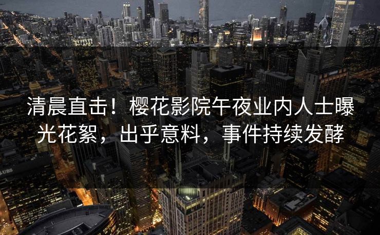 清晨直击！樱花影院午夜业内人士曝光花絮，出乎意料，事件持续发酵