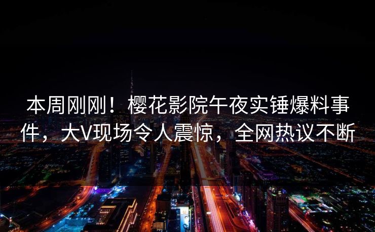 本周刚刚！樱花影院午夜实锤爆料事件，大V现场令人震惊，全网热议不断