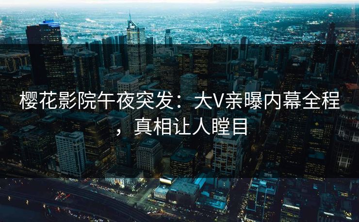 樱花影院午夜突发：大V亲曝内幕全程，真相让人瞠目
