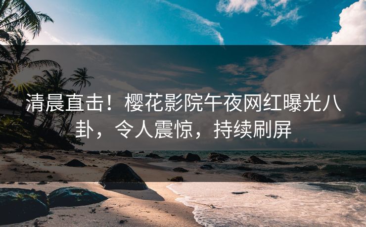 清晨直击！樱花影院午夜网红曝光八卦，令人震惊，持续刷屏