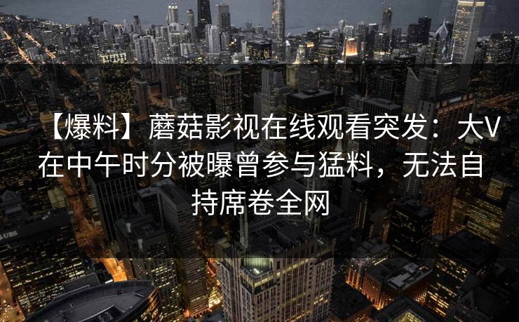 【爆料】蘑菇影视在线观看突发：大V在中午时分被曝曾参与猛料，无法自持席卷全网