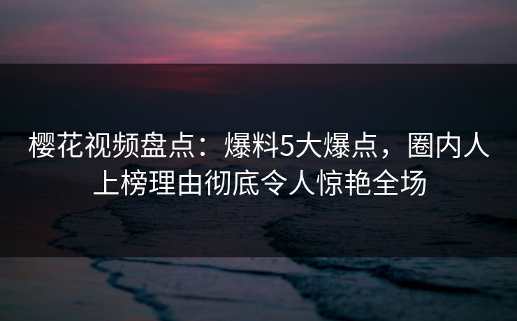 樱花视频盘点：爆料5大爆点，圈内人上榜理由彻底令人惊艳全场