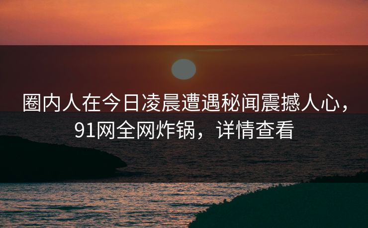 圈内人在今日凌晨遭遇秘闻震撼人心，91网全网炸锅，详情查看