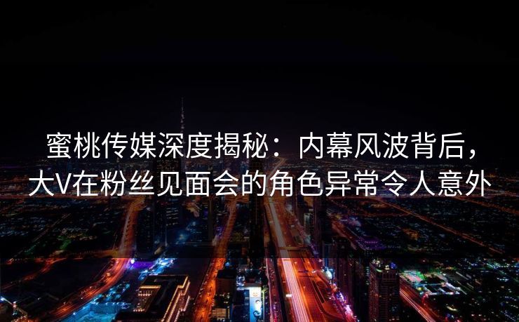 蜜桃传媒深度揭秘：内幕风波背后，大V在粉丝见面会的角色异常令人意外