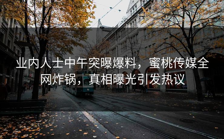 业内人士中午突曝爆料，蜜桃传媒全网炸锅，真相曝光引发热议