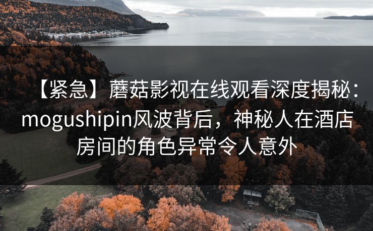 【紧急】蘑菇影视在线观看深度揭秘：mogushipin风波背后，神秘人在酒店房间的角色异常令人意外