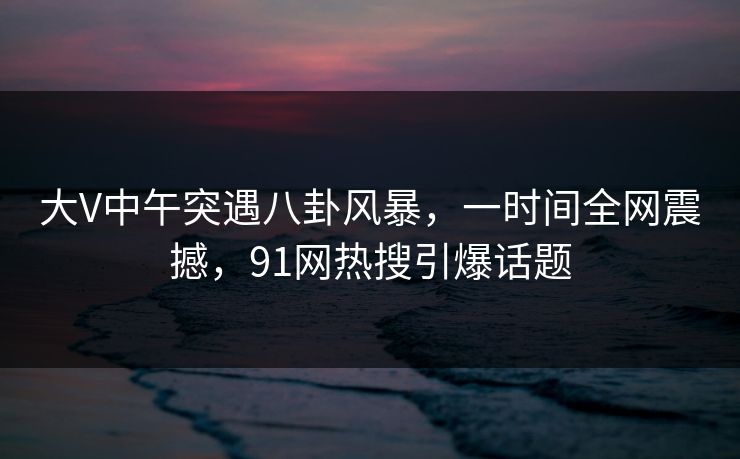 大V中午突遇八卦风暴，一时间全网震撼，91网热搜引爆话题