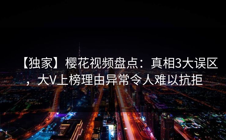 【独家】樱花视频盘点：真相3大误区，大V上榜理由异常令人难以抗拒